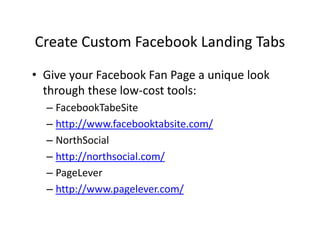 Create Custom Facebook Landing Tabs
• Give your Facebook Fan Page a unique look
through these low-cost tools:
– FacebookTabeSite
– http://www.facebooktabsite.com/
– NorthSocial
– http://northsocial.com/
– PageLever
– http://www.pagelever.com/
 