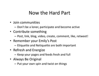 Now the Hard Part
• Join communities
– Don’t be a loner, participate and become active
• Contribute something
– Post, link, blog, video, create, comment, like, retweet!
• Remember your Emily’s Post
– Etiquette and Netiquette are both important
• Refresh and Energize
– Keep your pages and feeds fresh and full
• Always Be Original
– Put your own spin and twist on things
 