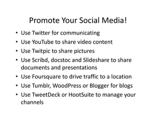 Promote Your Social Media!
• Use Twitter for communicating
• Use YouTube to share video content
• Use Twitpic to share pictures
• Use Scribd, docstoc and Slideshare to share
documents and presentations
• Use Foursquare to drive traffic to a location
• Use Tumblr, WoodPress or Blogger for blogs
• Use TweetDeck or HootSuite to manage your
channels
 