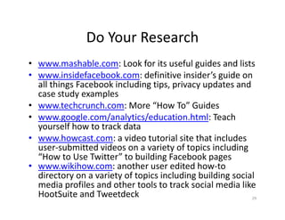 Do Your Research
• www.mashable.com: Look for its useful guides and lists
• www.insidefacebook.com: definitive insider’s guide on
all things Facebook including tips, privacy updates and
case study examples
• www.techcrunch.com: More “How To” Guides
• www.google.com/analytics/education.html: Teach
yourself how to track data
• www.howcast.com: a video tutorial site that includes
user-submitted videos on a variety of topics including
“How to Use Twitter” to building Facebook pages
• www.wikihow.com: another user edited how-to
directory on a variety of topics including building social
media profiles and other tools to track social media like
HootSuite and Tweetdeck 29
 