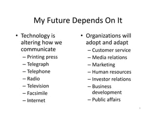 My Future Depends On It
• Technology is
altering how we
communicate
– Printing press
– Telegraph
– Telephone
– Radio
– Television
– Facsimile
– Internet
• Organizations will
adopt and adapt
– Customer service
– Media relations
– Marketing
– Human resources
– Investor relations
– Business
development
– Public affairs
3
 