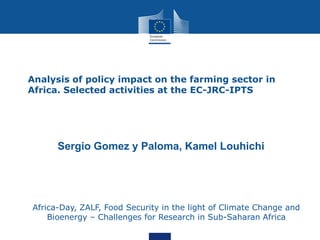 •

Analysis of policy impact on the farming sector in
Africa. Selected activities at the EC-JRC-IPTS

Sergio Gomez y Paloma, Kamel Louhichi
1EU-

JRC- Institute for Prospective Technological Studies (IPTS), Seville, Spain
2CIHEAM-IAMM, 3191 route de Men 34090, Montpellier, France

Africa-Day, ZALF, Food Security in the light of Climate Change and
Bioenergy – Challenges for Research in Sub-Saharan Africa

 