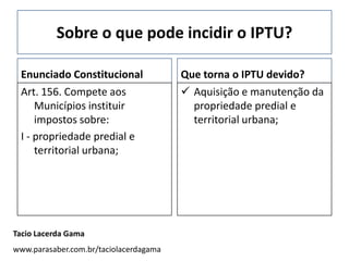 Sobre o que pode incidir o IPTU?

 Enunciado Constitucional               Que torna o IPTU devido?
 Art. 156. Compete aos                   Aquisição e manutenção da
     Municípios instituir                 propriedade predial e
     impostos sobre:                      territorial urbana;
 I - propriedade predial e
     territorial urbana;




Tacio Lacerda Gama
www.parasaber.com.br/taciolacerdagama
 