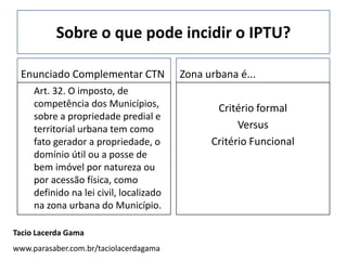 Sobre o que pode incidir o IPTU?

 Enunciado Complementar CTN              Zona urbana é...
     Art. 32. O imposto, de
     competência dos Municípios,                Critério formal
     sobre a propriedade predial e
     territorial urbana tem como                     Versus
     fato gerador a propriedade, o             Critério Funcional
     domínio útil ou a posse de
     bem imóvel por natureza ou
     por acessão física, como
     definido na lei civil, localizado
     na zona urbana do Município.

Tacio Lacerda Gama
www.parasaber.com.br/taciolacerdagama
 