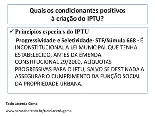 Quais os condicionantes positivos
                    à criação do IPTU?
  Princípios especiais do IPTU
    Progressividade e Seletividade- STF/Súmula 668 - É
   INCONSTITUCIONAL A LEI MUNICIPAL QUE TENHA
   ESTABELECIDO, ANTES DA EMENDA
   CONSTITUCIONAL 29/2000, ALÍQUOTAS
   PROGRESSIVAS PARA O IPTU, SALVO SE DESTINADA A
   ASSEGURAR O CUMPRIMENTO DA FUNÇÃO SOCIAL
   DA PROPRIEDADE URBANA.


Tacio Lacerda Gama
www.parasaber.com.br/taciolacerdagama
 