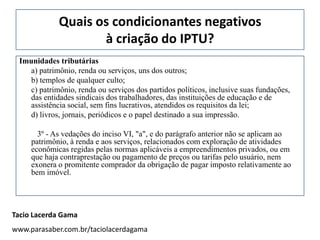 Quais os condicionantes negativos
                    à criação do IPTU?
 Imunidades tributárias
    a) patrimônio, renda ou serviços, uns dos outros;
    b) templos de qualquer culto;
    c) patrimônio, renda ou serviços dos partidos políticos, inclusive suas fundações,
    das entidades sindicais dos trabalhadores, das instituições de educação e de
    assistência social, sem fins lucrativos, atendidos os requisitos da lei;
    d) livros, jornais, periódicos e o papel destinado a sua impressão.

       3º - As vedações do inciso VI, "a", e do parágrafo anterior não se aplicam ao
     patrimônio, à renda e aos serviços, relacionados com exploração de atividades
     econômicas regidas pelas normas aplicáveis a empreendimentos privados, ou em
     que haja contraprestação ou pagamento de preços ou tarifas pelo usuário, nem
     exonera o promitente comprador da obrigação de pagar imposto relativamente ao
     bem imóvel.




Tacio Lacerda Gama
www.parasaber.com.br/taciolacerdagama
 
