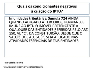 Quais os condicionantes negativos
                   à criação do IPTU?
     Imunidades tributárias: Súmula 724 AINDA
     QUANDO ALUGADO A TERCEIROS, PERMANECE
     IMUNE AO IPTU O IMÓVEL PERTENCENTE A
     QUALQUER DAS ENTIDADES REFERIDAS PELO ART.
     150, VI, "C", DA CONSTITUIÇÃO, DESDE QUE O
     VALOR DOS ALUGUÉIS SEJA APLICADO NAS
     ATIVIDADES ESSENCIAIS DE TAIS ENTIDADES.




Tacio Lacerda Gama
www.parasaber.com.br/taciolacerdagama
 
