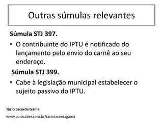 Outras súmulas relevantes
 Súmula STJ 397.
 • O contribuinte do IPTU é notificado do
   lançamento pelo envio do carnê ao seu
   endereço.
  Súmula STJ 399.
 • Cabe à legislação municipal estabelecer o
   sujeito passivo do IPTU.

Tacio Lacerda Gama
www.parasaber.com.br/taciolacerdagama
 