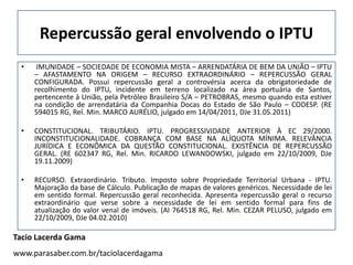 Repercussão geral envolvendo o IPTU
 •    IMUNIDADE – SOCIEDADE DE ECONOMIA MISTA – ARRENDATÁRIA DE BEM DA UNIÃO – IPTU
     – AFASTAMENTO NA ORIGEM – RECURSO EXTRAORDINÁRIO – REPERCUSSÃO GERAL
     CONFIGURADA. Possui repercussão geral a controvérsia acerca da obrigatoriedade de
     recolhimento do IPTU, incidente em terreno localizado na área portuária de Santos,
     pertencente à União, pela Petróleo Brasileiro S/A – PETROBRAS, mesmo quando esta estiver
     na condição de arrendatária da Companhia Docas do Estado de São Paulo – CODESP. (RE
     594015 RG, Rel. Min. MARCO AURÉLIO, julgado em 14/04/2011, DJe 31.05.2011)

 •   CONSTITUCIONAL. TRIBUTÁRIO. IPTU. PROGRESSIVIDADE ANTERIOR À EC 29/2000.
     INCONSTITUCIONALIDADE. COBRANÇA COM BASE NA ALÍQUOTA MÍNIMA. RELEVÂNCIA
     JURÍDICA E ECONÔMICA DA QUESTÃO CONSTITUCIONAL. EXISTÊNCIA DE REPERCUSSÃO
     GERAL. (RE 602347 RG, Rel. Min. RICARDO LEWANDOWSKI, julgado em 22/10/2009, DJe
     19.11.2009)

 •   RECURSO. Extraordinário. Tributo. Imposto sobre Propriedade Territorial Urbana - IPTU.
     Majoração da base de Cálculo. Publicação de mapas de valores genéricos. Necessidade de lei
     em sentido formal. Repercussão geral reconhecida. Apresenta repercussão geral o recurso
     extraordinário que verse sobre a necessidade de lei em sentido formal para fins de
     atualização do valor venal de imóveis. (AI 764518 RG, Rel. Min. CEZAR PELUSO, julgado em
     22/10/2009, DJe 04.02.2010)

Tacio Lacerda Gama
www.parasaber.com.br/taciolacerdagama
 