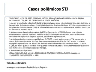 Casos polêmicos STJ
•     TRIBUTÁRIO. IPTU. ITR. FATO GERADOR. IMÓVEL SITUADO NA ZONA URBANA. LOCALIZAÇÃO.
      DESTINAÇÃO. CTN, ART. 32. DECRETO-LEI N. 57/66. VIGÊNCIA.
•     1. Ao ser promulgado, o Código Tributário Nacional valeu-se do critério topográfico para delimitar o
      fato gerador do Imposto sobre a Propriedade Predial e Territorial Urbana (IPTU) e o Imposto sobre a
      Propriedade Territorial Rural (ITR): se o imóvel estivesse situado na zona urbana, incidiria o IPTU; se
      na zona rural, incidiria o ITR.
•     2. Antes mesmo da entrada em vigor do CTN, o Decreto-Lei nº 57/66 alterou esse critério,
      estabelecendo estarem sujeitos à incidência do ITR os imóveis situados na zona rural quando
      utilizados em exploração vegetal, agrícola, pecuária ou agroindustrial.
•     3. A jurisprudência reconheceu validade ao DL 57/66, o qual, assim como o CTN, passou a ter o
      status de lei complementar em face da superveniente Constituição de 1967. Assim, o critério
      topográfico previsto no art. 32 do CTN deve ser analisado em face do comando do art. 15 do DL
      57/66, de modo que não incide o IPTU quando o imóvel situado na zona urbana receber quaisquer
      das destinações previstas nesse diploma legal.
•     4. Recurso especial provido.
•     (REsp 492869/PR, Rel. Ministro TEORI ALBINO ZAVASCKI, PRIMEIRA TURMA, julgado em
      15/02/2005, DJ 07/03/2005, p. 141)


    Tacio Lacerda Gama
    www.parasaber.com.br/taciolacerdagama
 