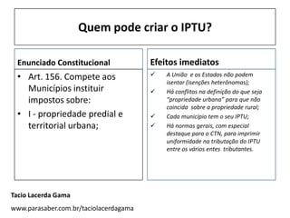Quem pode criar o IPTU?

 Enunciado Constitucional               Efeitos imediatos
 • Art. 156. Compete aos                   A União e os Estados não podem
                                            isentar (isenções heterônomas);
   Municípios instituir                    Há conflitos na definição do que seja
   impostos sobre:                          “propriedade urbana” para que não
                                            coincida sobre a propriedade rural;
 • I - propriedade predial e               Cada município tem o seu IPTU;
   territorial urbana;                     Há normas gerais, com especial
                                            destaque para o CTN, para imprimir
                                            uniformidade na tributação do IPTU
                                            entre os vários entes tributantes.




Tacio Lacerda Gama
www.parasaber.com.br/taciolacerdagama
 