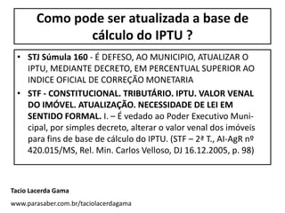 Como pode ser atualizada a base de
              cálculo do IPTU ?
 • STJ Súmula 160 - É DEFESO, AO MUNICIPIO, ATUALIZAR O
   IPTU, MEDIANTE DECRETO, EM PERCENTUAL SUPERIOR AO
   INDICE OFICIAL DE CORREÇÃO MONETARIA
 • STF - CONSTITUCIONAL. TRIBUTÁRIO. IPTU. VALOR VENAL
   DO IMÓVEL. ATUALIZAÇÃO. NECESSIDADE DE LEI EM
   SENTIDO FORMAL. I. – É vedado ao Poder Executivo Muni-
   cipal, por simples decreto, alterar o valor venal dos imóveis
   para fins de base de cálculo do IPTU. (STF – 2ª T., AI-AgR nº
   420.015/MS, Rel. Min. Carlos Velloso, DJ 16.12.2005, p. 98)



Tacio Lacerda Gama
www.parasaber.com.br/taciolacerdagama
 