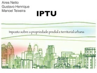 Aires Netto
Gustavo Henrique

                        IPTU
Manoel Teixeira




    Imposto sobre a propriedade predial e territorial urbana
 