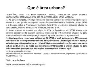 TRIBUTÁRIO. IPTU. ITR. FATO GERADOR. IMÓVEL SITUADO NA ZONA URBANA.
LOCALIZAÇÃO. DESTINAÇÃO. CTN, ART. 32. DECRETO-LEI N. 57/66. VIGÊNCIA.
1. Ao ser promulgado, o Código Tributário Nacional valeu-se do critério topográfico para
delimitar o fato gerador do Imposto sobre a Propriedade Predial e Territorial Urbana (IPTU)
e o Imposto sobre a Propriedade Territorial Rural (ITR): se o imóvel estivesse situado na
zona urbana, incidiria o IPTU; se na zona rural, incidiria o ITR.
2. Antes mesmo da entrada em vigor do CTN, o Decreto-Lei nº 57/66 alterou esse
critério, estabelecendo estarem sujeitos à incidência do ITR os imóveis situados na zona
rural quando utilizados em exploração vegetal, agrícola, pecuária ou agroindustrial.
3. A jurisprudência reconheceu validade ao DL 57/66, o qual, assim como o CTN, passou a
ter o status de lei complementar em face da superveniente Constituição de 1967. Assim, o
critério topográfico previsto no art. 32 do CTN deve ser analisado em face do comando do
art. 15 do DL 57/66, de modo que não incide o IPTU quando o imóvel situado na zona
urbana receber quaisquer das destinações previstas nesse diploma legal.
4. Recurso especial provido.
(REsp 492869/PR, Rel. Ministro TEORI ALBINO ZAVASCKI, PRIMEIRA TURMA, julgado em 15/02/2005, DJ
07/03/2005, p. 141)
Tacio Lacerda Gama
www.parasaber.com.br/taciolacerdagama
Que é área urbana?
 