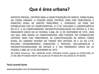 Que é área urbana?
IMPOSTO PREDIAL. CRITÉRIO PARA A CARACTERIZAÇÃO DO IMÓVEL COMO RURAL
OU COMO URBANO. A FIXAÇÃO DESSE CRITÉRIO, PARA FINS TRIBUTÁRIOS, E
PRINCÍPIO GERAL DE DIREITO TRIBUTÁRIO, E, PORTANTO, SÓ PODE SER
ESTABELECIDO POR LEI COMPLEMENTAR. O C.T.N. SEGUNDO A JURISPRUDÊNCIA
DO S.T.F., E LEI COMPLEMENTAR. INCONSTITUCIONALIDADE DO ARTIGO 6., E SEU
PARAGRAFO ÚNICO DA LEI FEDERAL 5.868, DE 12 DE DEZEMBRO DE 1972, UMA
VEZ QUE, NÃO SENDO LEI COMPLEMENTAR, NÃO PODERIA TER ESTABELECIDO
CRITÉRIO, PARA FINS TRIBUTÁRIOS, DE CARACTERIZAÇÃO DE IMÓVEL COMO
RURAL OU URBANO DIVERSO DO FIXADO NOS ARTIGOS 29 E 32 DO C.T.N.
RECURSO EXTRAORDINÁRIO CONHECIDO E PROVIDO, DECLARANDO-SE A
INCONSTITUCIONALIDADE DO ARTIGO 6. E SEU PARAGRAFO ÚNICO DA LEI
FEDERAL 5.868, DE 12 DE DEZEMBRO DE 1972.
(RE 93850, Relator(a): Min. MOREIRA ALVES, TRIBUNAL PLENO, julgado em 20/05/1982, DJ
27-08-1982 PP-08180 EMENT VOL-01264-02 PP-00336 RTJ VOL-00105-01 PP-00194)
Tacio Lacerda Gama
www.parasaber.com.br/taciolacerdagama
 