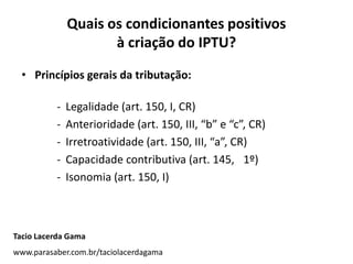 Quais os condicionantes positivos
à criação do IPTU?
• Princípios gerais da tributação:
- Legalidade (art. 150, I, CR)
- Anterioridade (art. 150, III, “b” e “c”, CR)
- Irretroatividade (art. 150, III, “a”, CR)
- Capacidade contributiva (art. 145, 1º)
- Isonomia (art. 150, I)
Tacio Lacerda Gama
www.parasaber.com.br/taciolacerdagama
 
