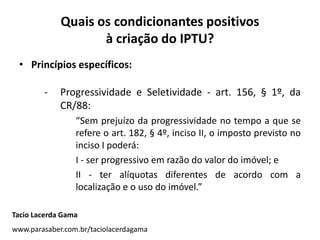 Quais os condicionantes positivos
à criação do IPTU?
• Princípios específicos:
- Progressividade e Seletividade - art. 156, § 1º, da
CR/88:
“Sem prejuízo da progressividade no tempo a que se
refere o art. 182, § 4º, inciso II, o imposto previsto no
inciso I poderá:
I - ser progressivo em razão do valor do imóvel; e
II - ter alíquotas diferentes de acordo com a
localização e o uso do imóvel.”
Tacio Lacerda Gama
www.parasaber.com.br/taciolacerdagama
 