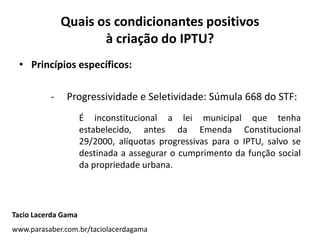 Quais os condicionantes positivos
à criação do IPTU?
• Princípios específicos:
- Progressividade e Seletividade: Súmula 668 do STF:
É inconstitucional a lei municipal que tenha
estabelecido, antes da Emenda Constitucional
29/2000, alíquotas progressivas para o IPTU, salvo se
destinada a assegurar o cumprimento da função social
da propriedade urbana.
Tacio Lacerda Gama
www.parasaber.com.br/taciolacerdagama
 