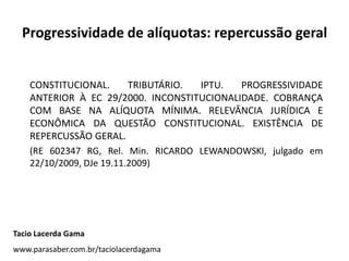 Progressividade de alíquotas: repercussão geral
CONSTITUCIONAL. TRIBUTÁRIO. IPTU. PROGRESSIVIDADE
ANTERIOR À EC 29/2000. INCONSTITUCIONALIDADE. COBRANÇA
COM BASE NA ALÍQUOTA MÍNIMA. RELEVÂNCIA JURÍDICA E
ECONÔMICA DA QUESTÃO CONSTITUCIONAL. EXISTÊNCIA DE
REPERCUSSÃO GERAL.
(RE 602347 RG, Rel. Min. RICARDO LEWANDOWSKI, julgado em
22/10/2009, DJe 19.11.2009)
Tacio Lacerda Gama
www.parasaber.com.br/taciolacerdagama
 