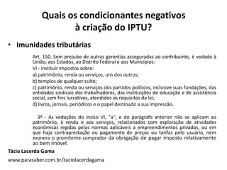 Quais os condicionantes negativos
à criação do IPTU?
• Imunidades tributárias
Art. 150. Sem prejuízo de outras garantias asseguradas ao contribuinte, é vedado à
União, aos Estados, ao Distrito Federal e aos Municípios:
VI - instituir impostos sobre:
a) patrimônio, renda ou serviços, uns dos outros;
b) templos de qualquer culto;
c) patrimônio, renda ou serviços dos partidos políticos, inclusive suas fundações, das
entidades sindicais dos trabalhadores, das instituições de educação e de assistência
social, sem fins lucrativos, atendidos os requisitos da lei;
d) livros, jornais, periódicos e o papel destinado a sua impressão.
3º - As vedações do inciso VI, "a", e do parágrafo anterior não se aplicam ao
patrimônio, à renda e aos serviços, relacionados com exploração de atividades
econômicas regidas pelas normas aplicáveis a empreendimentos privados, ou em
que haja contraprestação ou pagamento de preços ou tarifas pelo usuário, nem
exonera o promitente comprador da obrigação de pagar imposto relativamente
ao bem imóvel.
Tácio Lacerda Gama
www.parasaber.com.br/taciolacerdagama
 