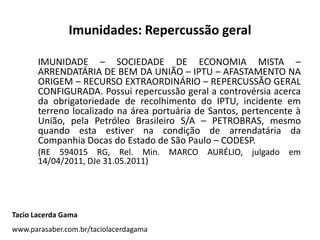 Imunidades: Repercussão geral
IMUNIDADE – SOCIEDADE DE ECONOMIA MISTA –
ARRENDATÁRIA DE BEM DA UNIÃO – IPTU – AFASTAMENTO NA
ORIGEM – RECURSO EXTRAORDINÁRIO – REPERCUSSÃO GERAL
CONFIGURADA. Possui repercussão geral a controvérsia acerca
da obrigatoriedade de recolhimento do IPTU, incidente em
terreno localizado na área portuária de Santos, pertencente à
União, pela Petróleo Brasileiro S/A – PETROBRAS, mesmo
quando esta estiver na condição de arrendatária da
Companhia Docas do Estado de São Paulo – CODESP.
(RE 594015 RG, Rel. Min. MARCO AURÉLIO, julgado em
14/04/2011, DJe 31.05.2011)
Tacio Lacerda Gama
www.parasaber.com.br/taciolacerdagama
 