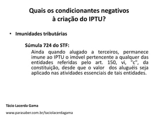 Quais os condicionantes negativos
à criação do IPTU?
• Imunidades tributárias
Súmula 724 do STF:
Ainda quando alugado a terceiros, permanece
imune ao IPTU o imóvel pertencente a qualquer das
entidades referidas pelo art. 150, vi, "c", da
constituição, desde que o valor dos aluguéis seja
aplicado nas atividades essenciais de tais entidades.
Tácio Lacerda Gama
www.parasaber.com.br/taciolacerdagama
 