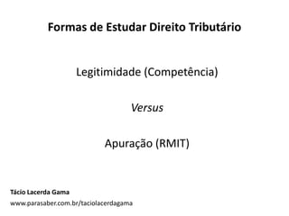 Formas de Estudar Direito Tributário
Legitimidade (Competência)
Versus
Apuração (RMIT)
Tácio Lacerda Gama
www.parasaber.com.br/taciolacerdagama
 
