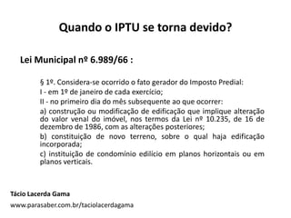 Quando o IPTU se torna devido?
Lei Municipal nº 6.989/66 :
§ 1º. Considera-se ocorrido o fato gerador do Imposto Predial:
I - em 1º de janeiro de cada exercício;
II - no primeiro dia do mês subsequente ao que ocorrer:
a) construção ou modificação de edificação que implique alteração
do valor venal do imóvel, nos termos da Lei nº 10.235, de 16 de
dezembro de 1986, com as alterações posteriores;
b) constituição de novo terreno, sobre o qual haja edificação
incorporada;
c) instituição de condomínio edilício em planos horizontais ou em
planos verticais.
Tácio Lacerda Gama
www.parasaber.com.br/taciolacerdagama
 