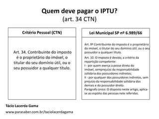 Quem deve pagar o IPTU?
(art. 34 CTN)
Critério Pessoal (CTN)
Tácio Lacerda Gama
www.parasaber.com.br/taciolacerdagama
Lei Municipal SP nº 6.989/66
Art. 34. Contribuinte do imposto
é o proprietário do imóvel, o
titular do seu domínio útil, ou o
seu possuidor a qualquer título.
Art. 9º Contribuinte do imposto é o proprietário
do imóvel, o titular do seu domínio útil. ou o seu
possuidor a qualquer título.
Art. 10. O imposto é devido, a critério da
repartição competente:
I - por quem exerça a posse direta do
imóvel, semprejuízo da responsabilidade
solidária dos possuidores indiretos;
II - por qualquer dos possuidores indiretos, sem
prejuízo da responsabilidade solidária dos
demais e do possuidor direto.
Parágrafo único. O disposto neste artigo, aplica-
se ao espólio das pessoas nele referidas.
 