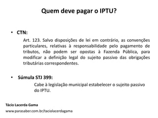 Quem deve pagar o IPTU?
Tácio Lacerda Gama
www.parasaber.com.br/taciolacerdagama
• CTN:
Art. 123. Salvo disposições de lei em contrário, as convenções
particulares, relativas à responsabilidade pelo pagamento de
tributos, não podem ser opostas à Fazenda Pública, para
modificar a definição legal do sujeito passivo das obrigações
tributárias correspondentes.
• Súmula STJ 399:
Cabe à legislação municipal estabelecer o sujeito passivo
do IPTU.
 