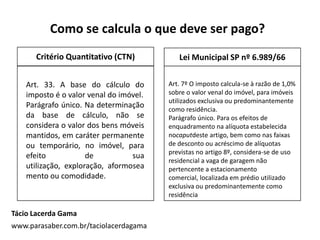 Tácio Lacerda Gama
www.parasaber.com.br/taciolacerdagama
Art. 7º O imposto calcula-se à razão de 1,0%
sobre o valor venal do imóvel, para imóveis
utilizados exclusiva ou predominantemente
como residência.
Parágrafo único. Para os efeitos de
enquadramento na alíquota estabelecida
nocaputdeste artigo, bem como nas faixas
de desconto ou acréscimo de alíquotas
previstas no artigo 8º, considera-se de uso
residencial a vaga de garagem não
pertencente a estacionamento
comercial, localizada em prédio utilizado
exclusiva ou predominantemente como
residência
Como se calcula o que deve ser pago?
Art. 33. A base do cálculo do
imposto é o valor venal do imóvel.
Parágrafo único. Na determinação
da base de cálculo, não se
considera o valor dos bens móveis
mantidos, em caráter permanente
ou temporário, no imóvel, para
efeito de sua
utilização, exploração, aformosea
mento ou comodidade.
Critério Quantitativo (CTN) Lei Municipal SP nº 6.989/66
 