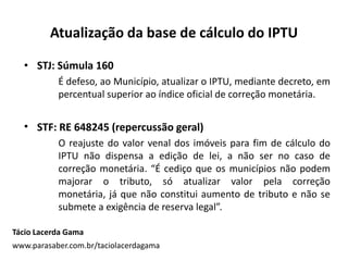 Atualização da base de cálculo do IPTU
• STJ: Súmula 160
É defeso, ao Município, atualizar o IPTU, mediante decreto, em
percentual superior ao índice oficial de correção monetária.
• STF: RE 648245 (repercussão geral)
O reajuste do valor venal dos imóveis para fim de cálculo do
IPTU não dispensa a edição de lei, a não ser no caso de
correção monetária. “É cediço que os municípios não podem
majorar o tributo, só atualizar valor pela correção
monetária, já que não constitui aumento de tributo e não se
submete a exigência de reserva legal”.
Tácio Lacerda Gama
www.parasaber.com.br/taciolacerdagama
 