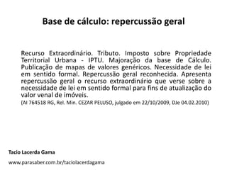Base de cálculo: repercussão geral
Recurso Extraordinário. Tributo. Imposto sobre Propriedade
Territorial Urbana - IPTU. Majoração da base de Cálculo.
Publicação de mapas de valores genéricos. Necessidade de lei
em sentido formal. Repercussão geral reconhecida. Apresenta
repercussão geral o recurso extraordinário que verse sobre a
necessidade de lei em sentido formal para fins de atualização do
valor venal de imóveis.
(AI 764518 RG, Rel. Min. CEZAR PELUSO, julgado em 22/10/2009, DJe 04.02.2010)
Tacio Lacerda Gama
www.parasaber.com.br/taciolacerdagama
 