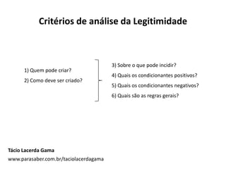 Critérios de análise da Legitimidade
1) Quem pode criar?
2) Como deve ser criado?
3) Sobre o que pode incidir?
4) Quais os condicionantes positivos?
5) Quais os condicionantes negativos?
6) Quais são as regras gerais?
Tácio Lacerda Gama
www.parasaber.com.br/taciolacerdagama
 