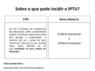 Sobre o que pode incidir o IPTU?
CTN
Art. 32. O imposto, de competência
dos Municípios, sobre a propriedade
predial e territorial urbana tem como
fato gerador a propriedade, o
domínio útil ou a posse de bem
imóvel por natureza ou por acessão
física, como definido na lei
civil, localizado na zona urbana do
Município.
Zona urbana é:
Critério estrutural
e
Critério Funcional
Tacio Lacerda Gama
www.parasaber.com.br/taciolacerdagama
 