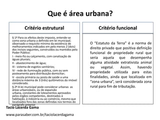 Que é área urbana?
Critério estrutural
§ 1º Para os efeitos deste imposto, entende-se
como zona urbana a definida em lei municipal;
observado o requisito mínimo da existência de
melhoramentos indicados em pelo menos 2 (dois)
dos incisos seguintes, construídos ou mantidos pelo
Poder Público:
I - meio-fio ou calçamento, com canalização de
águas pluviais;
II - abastecimento de água;
III - sistema de esgotos sanitários;
IV - rede de iluminação pública, com ou sem
posteamento para distribuição domiciliar;
V - escola primária ou posto de saúde a uma
distância máxima de 3 (três) quilômetros do imóvel
considerado.
§ 2º A lei municipal pode considerar urbanas as
áreas urbanizáveis, ou de expansão
urbana, constantes de loteamentos aprovados
pelos órgãos competentes, destinados à
habitação, à indústria ou ao comércio, mesmo que
localizados fora das zonas definidas nos termos do
parágrafo anterior.
Critério funcional
O “Estatuto da Terra” é a norma de
direito privado que positiva definição
funcional de propriedade rural que
seria aquela que desempenha
alguma atividade extrativista animal
ou vegetal. Assim, havendo
propriedade utilizada para estas
finalidades, ainda que localizada em
“zona urbana”, será considerada zona
rural para fim de tributação.
Tacio Lacerda Gama
www.parasaber.com.br/taciolacerdagama
 