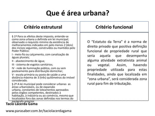 Que é área urbana?
Critério estrutural
§ 1º Para os efeitos deste imposto, entende-se
como zona urbana a definida em lei m...
