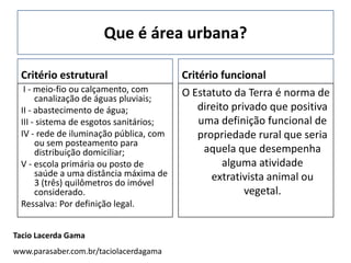 Que é área urbana?

 Critério estrutural                    Critério funcional
  I - meio-fio ou calçamento, com       O Estatuto da Terra é norma de
      canalização de águas pluviais;
 II - abastecimento de água;                direito privado que positiva
 III - sistema de esgotos sanitários;       uma definição funcional de
 IV - rede de iluminação pública, com       propriedade rural que seria
      ou sem posteamento para
      distribuição domiciliar;               aquela que desempenha
 V - escola primária ou posto de                  alguma atividade
      saúde a uma distância máxima de          extrativista animal ou
      3 (três) quilômetros do imóvel
      considerado.                                     vegetal.
 Ressalva: Por definição legal.


Tacio Lacerda Gama
www.parasaber.com.br/taciolacerdagama
 