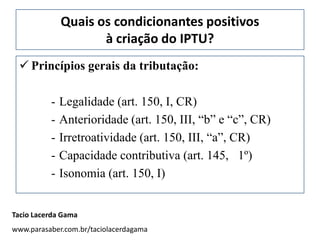 Quais os condicionantes positivos
                     à criação do IPTU?
  Princípios gerais da tributação:

          -   Legalidade (art. 150, I, CR)
          -   Anterioridade (art. 150, III, “b” e “c”, CR)
          -   Irretroatividade (art. 150, III, “a”, CR)
          -   Capacidade contributiva (art. 145, 1º)
          -   Isonomia (art. 150, I)


Tacio Lacerda Gama
www.parasaber.com.br/taciolacerdagama
 