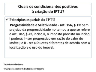 Quais os condicionantes positivos
                    à criação do IPTU?
  Princípios especiais do IPTU
    Progressividade e Seletividade - art. 156, § 1º: Sem
   prejuízo da progressividade no tempo a que se refere
   o art. 182, § 4º, inciso II, o imposto previsto no inciso
   I poderá: I - ser progressivo em razão do valor do
   imóvel; e II - ter alíquotas diferentes de acordo com a
   localização e o uso do imóvel.



Tacio Lacerda Gama
www.parasaber.com.br/taciolacerdagama
 