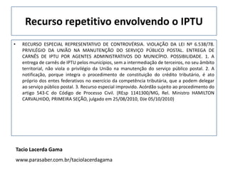 Recurso repetitivo envolvendo o IPTU
•     RECURSO ESPECIAL REPRESENTATIVO DE CONTROVÉRSIA. VIOLAÇÃO DA LEI Nº 6.538/78.
      PRIVILÉGIO DA UNIÃO NA MANUTENÇÃO DO SERVIÇO PÚBLICO POSTAL. ENTREGA DE
      CARNÊS DE IPTU POR AGENTES ADMINISTRATIVOS DO MUNICÍPIO. POSSIBILIDADE. 1. A
      entrega de carnês de IPTU pelos municípios, sem a intermediação de terceiros, no seu âmbito
      territorial, não viola o privilégio da União na manutenção do serviço público postal. 2. A
      notificação, porque integra o procedimento de constituição do crédito tributário, é ato
      próprio dos entes federativos no exercício da competência tributária, que a podem delegar
      ao serviço público postal. 3. Recurso especial improvido. Acórdão sujeito ao procedimento do
      artigo 543-C do Código de Processo Civil. (REsp 1141300/MG, Rel. Ministro HAMILTON
      CARVALHIDO, PRIMEIRA SEÇÃO, julgado em 25/08/2010, DJe 05/10/2010)




    Tacio Lacerda Gama
    www.parasaber.com.br/taciolacerdagama
 