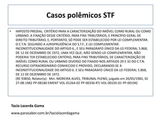 Casos polêmicos STF
•     IMPOSTO PREDIAL. CRITÉRIO PARA A CARACTERIZAÇÃO DO IMÓVEL COMO RURAL OU COMO
      URBANO. A FIXAÇÃO DESSE CRITÉRIO, PARA FINS TRIBUTÁRIOS, E PRINCÍPIO GERAL DE
      DIREITO TRIBUTÁRIO, E, PORTANTO, SÓ PODE SER ESTABELECIDO POR LEI COMPLEMENTAR.
      O C.T.N. SEGUNDO A JURISPRUDÊNCIA DO S.T.F., E LEI COMPLEMENTAR.
      INCONSTITUCIONALIDADE DO ARTIGO 6., E SEU PARAGRAFO ÚNICO DA LEI FEDERAL 5.868,
      DE 12 DE DEZEMBRO DE 1972, UMA VEZ QUE, NÃO SENDO LEI COMPLEMENTAR, NÃO
      PODERIA TER ESTABELECIDO CRITÉRIO, PARA FINS TRIBUTÁRIOS, DE CARACTERIZAÇÃO DE
      IMÓVEL COMO RURAL OU URBANO DIVERSO DO FIXADO NOS ARTIGOS 29 E 32 DO C.T.N.
      RECURSO EXTRAORDINÁRIO CONHECIDO E PROVIDO, DECLARANDO-SE A
      INCONSTITUCIONALIDADE DO ARTIGO 6. E SEU PARAGRAFO ÚNICO DA LEI FEDERAL 5.868,
      DE 12 DE DEZEMBRO DE 1972.
      (RE 93850, Relator(a): Min. MOREIRA ALVES, TRIBUNAL PLENO, julgado em 20/05/1982, DJ
      27-08-1982 PP-08180 EMENT VOL-01264-02 PP-00336 RTJ VOL-00105-01 PP-00194)




    Tacio Lacerda Gama
    www.parasaber.com.br/taciolacerdagama
 