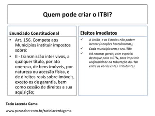 Quem pode criar o ITBI?

 Enunciado Constitucional               Efeitos imediatos
 • Art. 156. Compete aos                   A União e os Estados não podem
   Municípios instituir impostos            isentar (isenções heterônomas);
                                           Cada município tem o seu ITBI;
   sobre:
                                           Há normas gerais, com especial
 • II - transmissão inter vivos, a          destaque para o CTN, para imprimir
   qualquer título, por ato                 uniformidade na tributação do ITBI
   oneroso, de bens imóveis, por            entre os vários entes tributantes.
   natureza ou acessão física, e
   de direitos reais sobre imóveis,
   exceto os de garantia, bem
   como cessão de direitos a sua
   aquisição;

Tacio Lacerda Gama
www.parasaber.com.br/taciolacerdagama
 