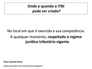 Onde e quando o ITBI
                         pode ser criado?



   No local em que é exercida a sua competência.
    A qualquer momento, respeitado o regime
              jurídico tributário vigente.



Tacio Lacerda Gama
www.parasaber.com.br/taciolacerdagama
 