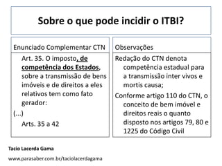 Sobre o que pode incidir o ITBI?

 Enunciado Complementar CTN             Observações
     Art. 35. O imposto, de             Redação do CTN denota
     competência dos Estados,             competência estadual para
     sobre a transmissão de bens          a transmissão inter vivos e
     imóveis e de direitos a eles         mortis causa;
     relativos tem como fato            Conforme artigo 110 do CTN, o
     gerador:                             conceito de bem imóvel e
 (...)                                    direitos reais o quanto
     Arts. 35 a 42                        disposto nos artigos 79, 80 e
                                          1225 do Código Civil

Tacio Lacerda Gama
www.parasaber.com.br/taciolacerdagama
 