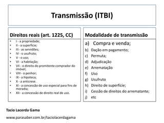 Transmissão (ITBI)

 Direitos reais (art. 1225, CC)                      Modalidade de transmissão
 •   I - a propriedade;
 •   II - a superfície;                              a) Compra e venda;
 •   III - as servidões;                             b)   Dação em pagamento;
 •   IV - o usufruto;
 •   V - o uso;                                      c)   Permuta;
 •   VI - a habitação;                               d)   Adjudicação
 •   VII - o direito do promitente comprador do
     imóvel;                                         e)   Arrematação
 •   VIII - o penhor;                                f)   Uso
 •   IX - a hipoteca;
 •   X - a anticrese.
                                                     g)   Usufruto
 •   XI - a concessão de uso especial para fins de   h)   Direito de superfície;
     moradia;
 •   XII - a concessão de direito real de uso.       i)   Cessão de direitos do arrematante;
                                                     j)   etc


Tacio Lacerda Gama
www.parasaber.com.br/taciolacerdagama
 