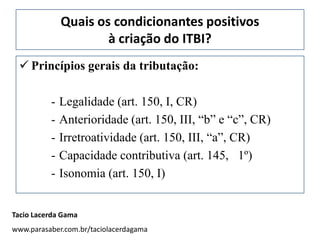 Quais os condicionantes positivos
                      à criação do ITBI?
  Princípios gerais da tributação:

          -   Legalidade (art. 150, I, CR)
          -   Anterioridade (art. 150, III, “b” e “c”, CR)
          -   Irretroatividade (art. 150, III, “a”, CR)
          -   Capacidade contributiva (art. 145, 1º)
          -   Isonomia (art. 150, I)


Tacio Lacerda Gama
www.parasaber.com.br/taciolacerdagama
 