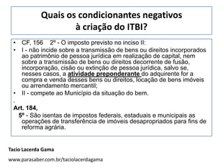 Quais os condicionantes negativos
                    à criação do ITBI?
 • CF, 156 2º - O imposto previsto no inciso II:
 • I - não incide sobre a transmissão de bens ou direitos incorporados
    ao patrimônio de pessoa jurídica em realização de capital, nem
    sobre a transmissão de bens ou direitos decorrente de fusão,
    incorporação, cisão ou extinção de pessoa jurídica, salvo se,
    nesses casos, a atividade preponderante do adquirente for a
    compra e venda desses bens ou direitos, locação de bens imóveis
    ou arrendamento mercantil;
 • II - compete ao Município da situação do bem.
 .
 Art. 184,
   5º - São isentas de impostos federais, estaduais e municipais as
    operações de transferência de imóveis desapropriados para fins de
    reforma agrária.


Tacio Lacerda Gama
www.parasaber.com.br/taciolacerdagama
 