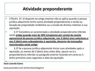 Atividade preponderante
 • CTN,Art. 37. O disposto no artigo anterior não se aplica quando a pessoa
   jurídica adquirente tenha como atividade preponderante a venda ou
   locação de propriedade imobiliária ou a cessão de direitos relativos à sua
   aquisição.
 •      § 1º Considera-se caracterizada a atividade preponderante referida
   neste artigo quando mais de 50% (cinqüenta por cento) da receita
   operacional da pessoa jurídica adquirente, nos 2 (dois) anos anteriores e
   nos 2 (dois) anos subseqüentes à aquisição, decorrer de transações
   mencionadas neste artigo.
 •      § 2º Se a pessoa jurídica adquirente iniciar suas atividades após a
   aquisição, ou menos de 2 (dois) anos antes dela, apurar-se-á a
   preponderância referida no parágrafo anterior levando em conta os 3
   (três) primeiros anos seguintes à data da aquisição.
 •
Tacio Lacerda Gama
www.parasaber.com.br/taciolacerdagama
 