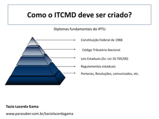 Como o ITCMD deve ser criado?
                          Diplomas fundamentais do IPTU

                                         Constituição Federal de 1988

                                         Código Tributário Nacional

                                         Leis Estaduais (Ex: Lei 10.705/00)

                                         Regulamentos estaduais

                                         Portarias, Resoluções, comunicados, etc.




Tacio Lacerda Gama
www.parasaber.com.br/taciolacerdagama
 